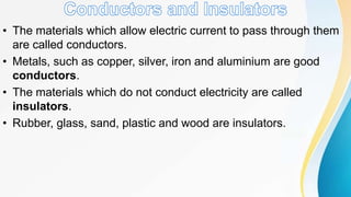 • The materials which allow electric current to pass through them
are called conductors.
• Metals, such as copper, silver, iron and aluminium are good
conductors.
• The materials which do not conduct electricity are called
insulators.
• Rubber, glass, sand, plastic and wood are insulators.
 
