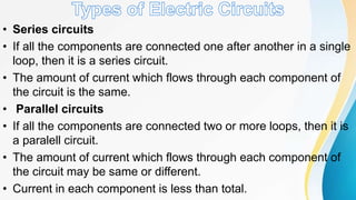 • Series circuits
• If all the components are connected one after another in a single
loop, then it is a series circuit.
• The amount of current which flows through each component of
the circuit is the same.
• Parallel circuits
• If all the components are connected two or more loops, then it is
a paralell circuit.
• The amount of current which flows through each component of
the circuit may be same or different.
• Current in each component is less than total.
 