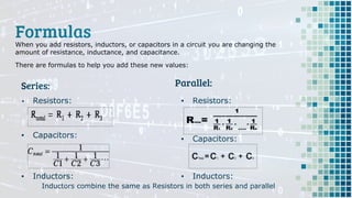 Formulas
Series:
When you add resistors, inductors, or capacitors in a circuit you are changing the
amount of resistance, inductance, and capacitance.
There are formulas to help you add these new values:
Parallel:
▪ Resistors:
▪ Capacitors:
▪ Inductors:
Inductors combine the same as Resistors in both series and parallel
▪ Resistors:
▪ Capacitors:
▪ Inductors:
 
