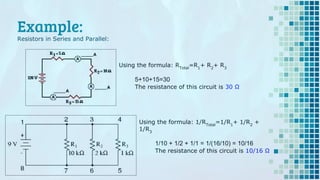Example:
Resistors in Series and Parallel:
Using the formula: RTotal
=R1
+ R2
+ R3
5+10+15=30
The resistance of this circuit is 30 Ω
Using the formula: 1/RTotal
=1/R1
+ 1/R2
+
1/R3
1/10 + 1/2 + 1/1 = 1/(16/10) = 10/16
The resistance of this circuit is 10/16 Ω
 