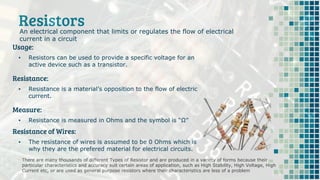 Resistors
There are many thousands of different Types of Resistor and are produced in a variety of forms because their
particular characteristics and accuracy suit certain areas of application, such as High Stability, High Voltage, High
Current etc, or are used as general purpose resistors where their characteristics are less of a problem
An electrical component that limits or regulates the flow of electrical
current in a circuit
Usage:
▪ Resistors can be used to provide a specific voltage for an
active device such as a transistor.
Resistance:
▪ Resistance is a material’s opposition to the flow of electric
current.
Measure:
▪ Resistance is measured in Ohms and the symbol is “Ω”
Resistance of Wires:
▪ The resistance of wires is assumed to be 0 Ohms which is
why they are the prefered material for electrical circuits.
 