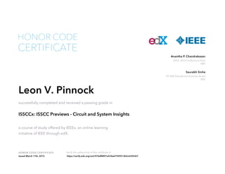 HONOR CODE CERTIFICATE Verify the authenticity of this certificate at
ISSCC 2015 Conference Chair
IEEE
Anantha P. Chandrakasan
VP, IEEE Educational Activities Board
IEEE
Saurabh Sinha
CERTIFICATE
HONOR CODE
Leon V. Pinnock
successfully completed and received a passing grade in
ISSCCx: ISSCC Previews - Circuit and System Insights
a course of study offered by IEEEx, an online learning
initiative of IEEE through edX.
Issued March 17th, 2015 https://verify.edx.org/cert/476df8897a534a67929512b5c6345367
 