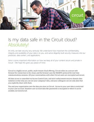 Is my data safe in the Circuit cloud?
Absolutely!
At Unify, we take security very seriously. We understand how important the confidentiality,
integrity and availability of your data is to you, and we’ve diligently built security measures into our
processes, data centers, and applications.
Here is some important information on how we keep all of your content secure and private in
Circuit – We hope this gives you peace of mind.
Circuit is a highly secure, public, multi-tenant cloud offering. Circuit relies on a secure web
browser for connection to the cloud, and the browser uses the WebRTC protocol for real-time
communications sessions. All your conversations with other Circuit users are encrypted and secure.
All data access is controlled via Access Control Lists, and strict enforcement ensures domain data
isolation so that only you can see your company’s data, and your colleagues can see only data that
you explicitly share with them.
You and your organization own the data you store in Circuit. Access to your user data is restricted
to your user account. Sensitive user account data like passwords is encrypted or where it can be
avoided, not stored at all.
 