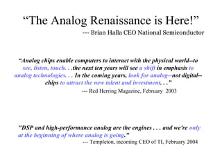 “The Analog Renaissance is Here!”
                           --- Brian Halla CEO National Semiconductor



 “Analog chips enable computers to interact with the physical world--to
   see, listen, touch. . .the next ten years will see a shift in emphasis to
analog technologies. . . In the coming years, look for analog--not digital--
             chips to attract the new talent and investment. . .”
                           --- Red Herring Magazine, February 2003




 "DSP and high-performance analog are the engines . . . and we're only
 at the beginning of where analog is going."
                           --- Templeton, incoming CEO of TI, February 2004
 