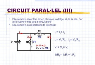 Els elements receptors tenen el mateix voltatge, el de la pila. Per això llueixen més que al circuit sèrie  Els elements es reparteixen la intensitat I T = I 1 + I 2 I 1 = V 1 /R 1,  I 2 = V 2 /R 2, V T = V 1 = V 2 1/R T = 1/R 1 +1/R 2 