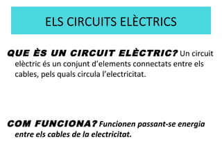 ELS CIRCUITS ELÈCTRICS
QUE ÈS UN CIRCUIT ELÈCTRIC? Un circuit
elèctric és un conjunt d’elements connectats entre els
cables, pels quals circula l’electricitat.
COM FUNCIONA? Funcionen passant-se energia
entre els cables de la electricitat.
 
