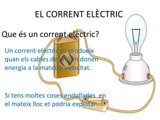 EL CORRENT ELÈCTRIC
Que és un corrent elèctric?
Un corrent elèctric es produeix
quan els cables de la llum donen
energia a la mateixa velocitat.
Si tens moltes coses endollades en
el mateix lloc et podria explotar.
 