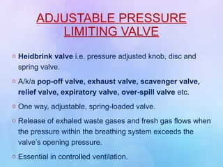 ADJUSTABLE PRESSURE
LIMITING VALVE
o Heidbrink valve i.e. pressure adjusted knob, disc and
spring valve.
o A/k/a pop-off valve, exhaust valve, scavenger valve,
relief valve, expiratory valve, over-spill valve etc.
o One way, adjustable, spring-loaded valve.
o Release of exhaled waste gases and fresh gas flows when
the pressure within the breathing system exceeds the
valve’s opening pressure.
o Essential in controlled ventilation.
 