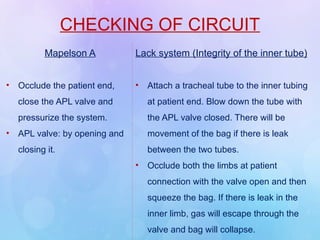 CHECKING OF CIRCUIT
Mapelson A
• Occlude the patient end,
close the APL valve and
pressurize the system.
• APL valve: by opening and
closing it.
Lack system (Integrity of the inner tube)
• Attach a tracheal tube to the inner tubing
at patient end. Blow down the tube with
the APL valve closed. There will be
movement of the bag if there is leak
between the two tubes.
• Occlude both the limbs at patient
connection with the valve open and then
squeeze the bag. If there is leak in the
inner limb, gas will escape through the
valve and bag will collapse.
 