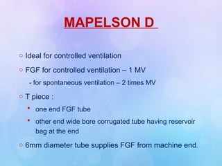 MAPELSON D
o Ideal for controlled ventilation
o FGF for controlled ventilation – 1 MV
- for spontaneous ventilation – 2 times MV
o T piece :
 one end FGF tube
 other end wide bore corrugated tube having reservoir
bag at the end
o 6mm diameter tube supplies FGF from machine end.
 