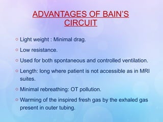 ADVANTAGES OF BAIN’S
CIRCUIT
o Light weight : Minimal drag.
o Low resistance.
o Used for both spontaneous and controlled ventilation.
o Length: long where patient is not accessible as in MRI
suites.
o Minimal rebreathing: OT pollution.
o Warming of the inspired fresh gas by the exhaled gas
present in outer tubing.
 