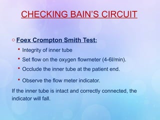 CHECKING BAIN’S CIRCUIT
o Foex Crompton Smith Test:
 Integrity of inner tube
 Set flow on the oxygen flowmeter (4-6l/min).
 Occlude the inner tube at the patient end.
 Observe the flow meter indicator.
If the inner tube is intact and correctly connected, the
indicator will fall.
 