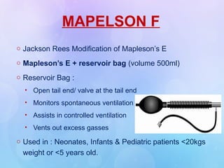 MAPELSON F
o Jackson Rees Modification of Mapleson’s E
o Mapleson’s E + reservoir bag (volume 500ml)
o Reservoir Bag :
• Open tail end/ valve at the tail end
• Monitors spontaneous ventilation
• Assists in controlled ventilation
• Vents out excess gasses
o Used in : Neonates, Infants & Pediatric patients <20kgs
weight or <5 years old.
 
