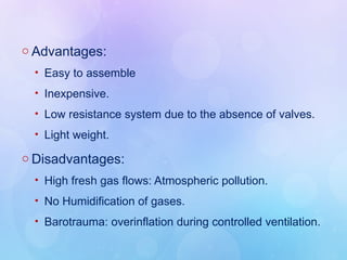 o Advantages:
• Easy to assemble
• Inexpensive.
• Low resistance system due to the absence of valves.
• Light weight.
o Disadvantages:
• High fresh gas flows: Atmospheric pollution.
• No Humidification of gases.
• Barotrauma: overinflation during controlled ventilation.
 