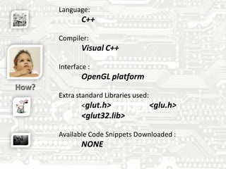 Language:
C++
Compiler:
Visual C++
Interface :
OpenGL platform
Extra standard Libraries used:
<glut.h> <glu.h>
<glut32.lib>
Available Code Snippets Downloaded :
NONE
 