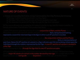 NATURE OF EVENTS
a) Events are caused by the Cosmic energy transmuted by the 6 Key Points to the following :
The Sign in which located (also known as 6 Key Signs)
 The Rahu Tithi or Ketu Tithi position of Planets located in such Sign.
 The dispositor (ie owner) of that Sign, through the Sign that it occupies
b) The nature of events are denoted by the matters ruled by the sign and the matters ruled by the
planets whose Rahu Tithi OR Ketu Tithi position falls there.
c) Rahu Tithi position gives the same results as the conjunction of Rahu and the Planet. Hence the
RT position tends to be materially beneﬁc and spiritually maleﬁc. Rahu, being forward looking,
represents a search for new learnings in the Sign in which such RT position is located.
d) Ketu Tithi position of a planet gives the same results as the conjunction of Ketu and the Planet.
Hence the KT position tends to be materially maleﬁc and spiritually beneﬁc. Ketu, is reoresentative of
past lives. Hence the KT position of a planet in a Sign indicates past life karma being visited upon the
individual through the matters represented by the Sign. In case KT position of a planet is located in
a Key Sign – in such situation, the dispositor of a Key Sign will give the effect of the KT position of
Planets occupying its Sign. through the Sign that its own KT position occupies.
e) If any of the Signs having the 6 Key Points also has the Rahu Tithi OR Ketu Tithi position of any
planet, major life events are certain in the matter denoted by that sign. This is especially so if that
planet or planets are retrograde and / or dispositors of any of the signs of the Key Points.
CIRCUITS
INA
HOROSCOPE
 