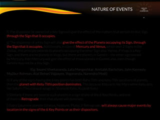 f) The dispositor (ie owner) of a Key Sign will give the effect of the matters that pertain to that Sign.
through the Sign that it occupies.
g) The dispositor of a Key Sign will also give the effect of the Planets occupying its Sign. through
the Sign that it occupies. Additionally, in case of Mercury and Venus, which own 2 Signs in the
Zodiac, this principle extends to planets occupying the other Sign also. Hence, if Virgo is a Key
Sign, and there are no planets in Virgo, but there are planets in Gemini – the other sign owned
by Mercury, then Mercury will give the effect of those planets in Gemini also, even though
Gemini may not be a Key Sign.
(Eg: Swami Vivekananda, Lata Mangeshkar, Amitabh Bachchan, John Kennedy,
Mujibur Rehman, Atal Behari Vajpayee, Yogananda, Narendra Modi)
h) If any of the signs having the 6 key points has both Rahu Tithi and Ketu Tithi positions of planets,
then the planet with Ketu Tithi position dominates. This because Ketu acts like Mars while Rahu acts
like Saturn (The classical adage is : Shanivat Rahu, Kujavat Ketu)
i) Similarly if there are several such planets in a sign of one of the 6 Key Points, and one
of them is Retrograde, then that planet will dominate.
j) Extra Saturnine planets (Uranus, Neptune, Pluto), if Retrograde, will always cause major events by
location in the signs of the 6 Key Points or as their dispositors.
CIRCUITS
INA
HOROSCOPE
NATURE OF EVENTS
 