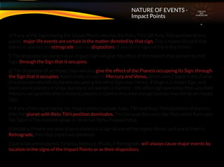 e) If any of the Signs having the Impact Points also has the Rahu Tithi OR Ketu Tithi position of any
planet, major life events are certain in the matter denoted by that sign. This is especially so if that
planet or planets are retrograde and / or dispositors of any of the signs of the 6 Key Points.
f) The dispositor (ie owner) of an Impact Sign will give the effect of the matters that pertain to that
Sign. through the Sign that it occupies.
g) The dispositor of an Impact Sign will also give the effect of the Planets occupying its Sign. through
the Sign that it occupies. Additionally, in case of Mercury and Venus, which own 2 Signs in the Zodiac,
this principle extends to planets occupying the other Sign also. Hence, if Virgo is a Impact Sign, and
there are no planets in Virgo, but there are planets in Gemini – the other sign owned by Mercury, then
Mercury will give the effect of those planets in Gemini also, even though Gemini may not be an Impact
Sign.
h) If any of the signs having the Impact points has both Rahu Tithi and Ketu Tithi positions of planets,
then the planet with Ketu Tithi position dominates. This because Ketu acts like Mars while Rahu acts
like Saturn (The classical adage is : Shanivat Rahu, Kujavat Ketu)
i) Similarly if there are several such planets in a sign of one of the Impact Points, and one of them is
Retrograde, then that planet will dominate.
j) Extra Saturnine planets (Uranus, Neptune, Pluto), if Retrograde, will always cause major events by
location in the signs of the Impact Points or as their dispositors.
CIRCUITS
INA
HOROSCOPE
NATURE OF EVENTS -
Impact Points
 