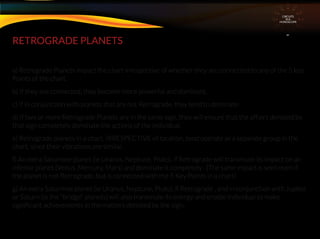 RETROGRADE PLANETS
a) Retrograde Planets impact the chart irrespective of whether they are connected to any of the 5 key
Points of the chart.
b) If they are connected, they become more powerful and dominant.
c) If in conjunction with planets that are not Retrograde, they tend to dominate
d) If two or more Retrograde Planets are in the same sign, they will ensure that the affairs denoted by
that sign completely dominate the actions of the individual.
e) Retrograde planets in a chart, IRRESPECTIVE of location, tend operate as a separate group in the
chart, since their vibrations are similar.
f) An extra Saturnine planet (ie Uranus, Neptune, Pluto), if Retrograde will transmute its impact on an
inferior planet (Venus, Mercury, Mars) and dominate it completely . (The same impact is seen even if
the planet is not Retrograde, but is connected with the 5 Key Points in a chart)
g) An extra Saturnine planet (ie Uranus, Neptune, Pluto), if Retrograde , and in conjunction with Jupiter
or Saturn (ie the “bridge” planets) will also transmute its energy and enable individual to make
signiﬁcant achievements in the matters denoted by the sign.
CIRCUITS
INA
HOROSCOPE
 