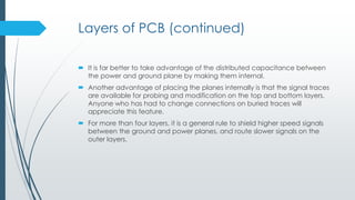 Layers of PCB (continued)
 It is far better to take advantage of the distributed capacitance between
the power and ground plane by making them internal.
 Another advantage of placing the planes internally is that the signal traces
are available for probing and modification on the top and bottom layers.
Anyone who has had to change connections on buried traces will
appreciate this feature.
 For more than four layers, it is a general rule to shield higher speed signals
between the ground and power planes, and route slower signals on the
outer layers.
 