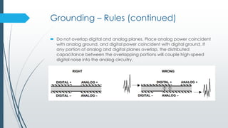 Grounding – Rules (continued)
 Do not overlap digital and analog planes. Place analog power coincident
with analog ground, and digital power coincident with digital ground. If
any portion of analog and digital planes overlap, the distributed
capacitance between the overlapping portions will couple high-speed
digital noise into the analog circuitry.
 