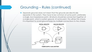 Grounding – Rules (continued)
 Separate grounds does not mean that the grounds are electrically
separate in the system. They have to be common at some point, preferably
a single, low-impedance point. All returns should be connected together at
a single point, which is system ground. At some point, this will be the chassis.
It is important to avoid ground loops by multiple connections to the chassis.
 