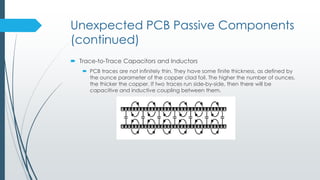 Unexpected PCB Passive Components
(continued)
 Trace-to-Trace Capacitors and Inductors
 PCB traces are not infinitely thin. They have some finite thickness, as defined by
the ounce parameter of the copper clad foil. The higher the number of ounces,
the thicker the copper. If two traces run side-by-side, then there will be
capacitive and inductive coupling between them.
 