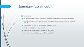 Summary (continued)
 Components
 Be aware of frequency limitations of traces and other passive components.
 Avoid vertical mounting of through-hole passive components in high-speed
circuits.
 Use surface mount for high-speed analog circuitry.
 Keep traces as short as possible.
 Use narrow traces if long traces are required.
 Terminate unused op amp sections properly.
 