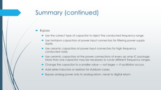 Summary (continued)
 Bypass
 Use the correct type of capacitor to reject the conducted frequency range.
 Use tantalum capacitors at power input connectors for filtering power supply
ripple.
 Use ceramic capacitors at power input connectors for high frequency
conducted noise.
 Use ceramic capacitors at the power connections of every op amp IC package.
More than one capacitor may be necessary to cover different frequency ranges.
 Change the capacitor to a smaller value — not larger — if oscillation occurs.
 Add series inductors or resistors for stubborn cases.
 Bypass analog power only to analog return, never to digital return.
 