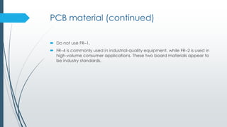 PCB material (continued)
 Do not use FR–1.
 FR–4 is commonly used in industrial-quality equipment, while FR–2 is used in
high-volume consumer applications. These two board materials appear to
be industry standards.
 