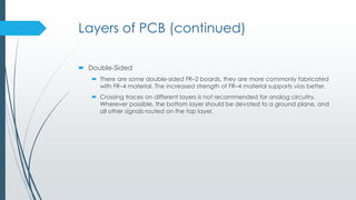 Layers of PCB (continued)
 Double-Sided
 There are some double-sided FR–2 boards, they are more commonly fabricated
with FR–4 material. The increased strength of FR–4 material supports vias better.
 Crossing traces on different layers is not recommended for analog circuitry.
Wherever possible, the bottom layer should be devoted to a ground plane, and
all other signals routed on the top layer.
 