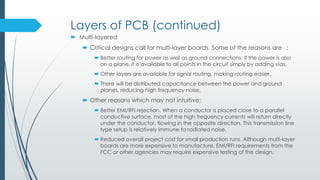 Layers of PCB (continued)
 Multi-layered
 Critical designs call for multi-layer boards. Some of the reasons are :
 Better routing for power as well as ground connections. If the power is also
on a plane, it is available to all points in the circuit simply by adding vias.
 Other layers are available for signal routing, making routing easier.
 There will be distributed capacitance between the power and ground
planes, reducing high frequency noise.
 Other reasons which may not be intuitive:
 Better EMI/RFI rejection. When a conductor is placed close to a parallel
conductive surface, most of the high frequency currents will return directly
under the conductor, flowing in the opposite direction. This transmission line
type setup is relatively immune to radiated noise.
 Reduced overall project cost for small production runs. Although multi-layer
boards are more expensive to manufacture, EMI/RFI requirements from the
FCC or other agencies may require expensive testing of the design.
 