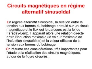 Circuits magnétiques en régime
alternatif sinusoïdal
En régime alternatif sinusoïdal, la relation entre la
tension aux bornes du bobinage enroulé sur un circuit
magnétique et le flux qui le parcours est la loi de
Faraday-Lenz. Il apparaît alors une relation directe
entre l’induction maximale (la valeur maximale de
l’induction sinusoïdale) et la valeur efficace de la
tension aux bornes du bobinage.
On résume ces considérations, très importantes pour
l’étude et la réalisation des circuits magnétiques,
autour de la figure ci-après :
 