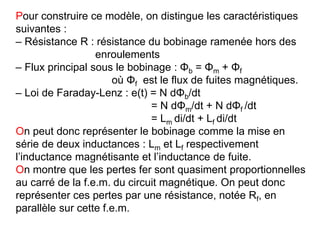 Pour construire ce modèle, on distingue les caractéristiques
suivantes :
– Résistance R : résistance du bobinage ramenée hors des
enroulements
– Flux principal sous le bobinage : Φb = Φm + Φf
où Φf est le flux de fuites magnétiques.
– Loi de Faraday-Lenz : e(t) = N dΦb/dt
= N dΦm/dt + N dΦf /dt
= Lm di/dt + Lf di/dt
On peut donc représenter le bobinage comme la mise en
série de deux inductances : Lm et Lf respectivement
l’inductance magnétisante et l’inductance de fuite.
On montre que les pertes fer sont quasiment proportionnelles
au carré de la f.e.m. du circuit magnétique. On peut donc
représenter ces pertes par une résistance, notée Rf, en
parallèle sur cette f.e.m.
 