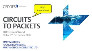 CIRCUITS TO PACKETS 
ITU Telecom World Doha, 7th December 2014 
MARTIN GEDDES FOUNDER & PRINCIPAL MARTIN GEDDES CONSULTING LTD 
With annotations  