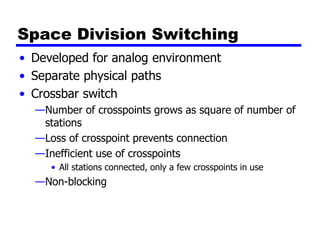 Space Division Switching
• Developed for analog environment
• Separate physical paths
• Crossbar switch
—Number of crosspoints grows as square of number of
stations
—Loss of crosspoint prevents connection
—Inefficient use of crosspoints
• All stations connected, only a few crosspoints in use
—Non-blocking
 