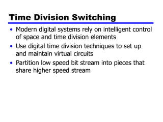 Time Division Switching
• Modern digital systems rely on intelligent control
of space and time division elements
• Use digital time division techniques to set up
and maintain virtual circuits
• Partition low speed bit stream into pieces that
share higher speed stream
 