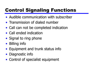 Control Signaling Functions
• Audible communication with subscriber
• Transmission of dialed number
• Call can not be completed indication
• Call ended indication
• Signal to ring phone
• Billing info
• Equipment and trunk status info
• Diagnostic info
• Control of specialist equipment
 