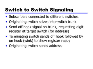 Switch to Switch Signaling
• Subscribers connected to different switches
• Originating switch seizes interswitch trunk
• Send off hook signal on trunk, requesting digit
register at target switch (for address)
• Terminating switch sends off hook followed by
on hook (wink) to show register ready
• Originating switch sends address
 