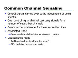 Common Channel Signaling
• Control signals carried over paths independent of voice
channel
• One control signal channel can carry signals for a
number of subscriber channels
• Common control channel for these subscriber lines
• Associated Mode
— Common channel closely tracks interswitch trunks
• Disassociated Mode
— Additional nodes (signal transfer points)
— Effectively two separate networks
 