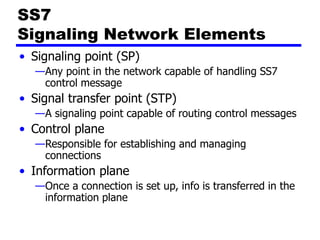 SS7
Signaling Network Elements
• Signaling point (SP)
—Any point in the network capable of handling SS7
control message
• Signal transfer point (STP)
—A signaling point capable of routing control messages
• Control plane
—Responsible for establishing and managing
connections
• Information plane
—Once a connection is set up, info is transferred in the
information plane
 