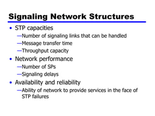 Signaling Network Structures
• STP capacities
—Number of signaling links that can be handled
—Message transfer time
—Throughput capacity
• Network performance
—Number of SPs
—Signaling delays
• Availability and reliability
—Ability of network to provide services in the face of
STP failures
 