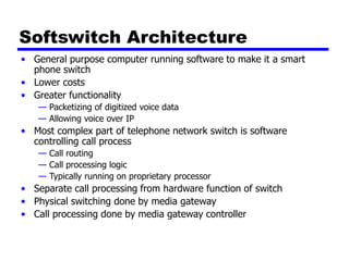 Softswitch Architecture
• General purpose computer running software to make it a smart
phone switch
• Lower costs
• Greater functionality
— Packetizing of digitized voice data
— Allowing voice over IP
• Most complex part of telephone network switch is software
controlling call process
— Call routing
— Call processing logic
— Typically running on proprietary processor
• Separate call processing from hardware function of switch
• Physical switching done by media gateway
• Call processing done by media gateway controller
 