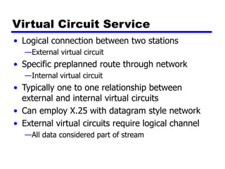 Virtual Circuit Service
• Logical connection between two stations
—External virtual circuit
• Specific preplanned route through network
—Internal virtual circuit
• Typically one to one relationship between
external and internal virtual circuits
• Can employ X.25 with datagram style network
• External virtual circuits require logical channel
—All data considered part of stream
 
