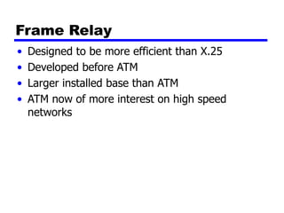Frame Relay
• Designed to be more efficient than X.25
• Developed before ATM
• Larger installed base than ATM
• ATM now of more interest on high speed
networks
 