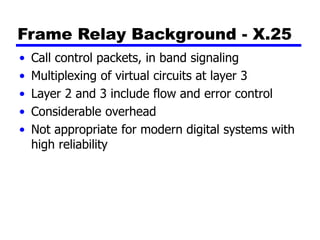 Frame Relay Background - X.25
• Call control packets, in band signaling
• Multiplexing of virtual circuits at layer 3
• Layer 2 and 3 include flow and error control
• Considerable overhead
• Not appropriate for modern digital systems with
high reliability
 