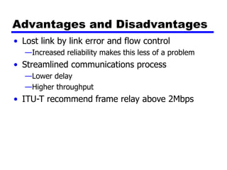 Advantages and Disadvantages
• Lost link by link error and flow control
—Increased reliability makes this less of a problem
• Streamlined communications process
—Lower delay
—Higher throughput
• ITU-T recommend frame relay above 2Mbps
 
