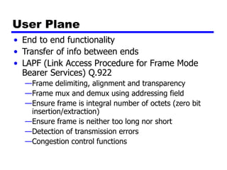 User Plane
• End to end functionality
• Transfer of info between ends
• LAPF (Link Access Procedure for Frame Mode
Bearer Services) Q.922
—Frame delimiting, alignment and transparency
—Frame mux and demux using addressing field
—Ensure frame is integral number of octets (zero bit
insertion/extraction)
—Ensure frame is neither too long nor short
—Detection of transmission errors
—Congestion control functions
 