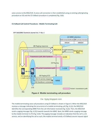 voice service to the MSC/VLR. A voice-call connection is then established using an existing calloriginating
procedure on 3G and the CS Fallback procedure is completed (Fig. 5(4)).
CS Fallback Call Control Procedures - Mobile Terminating Call:
The mobile terminating voice call procedure using CS Fallback is shown in Figure 6. When the MSC/VLR
receives a message indicating the occurrence of a mobile terminating call (Fig. 6 (1)), the MSC/VLR
identifies the corresponding MME from the call information received (Fig. 6 (2)). Then, the MSC/VLR
sends a paging message (Fig. 6 (3)) towards towards the MME. Next, the MME sends a paging message
to the mobile terminal in LTE (Fig. 6 (4)). This paging message includes an indication that the call is a CS
service, and on identifying the call as such, the mobile terminal sends a CS fallback service request signal
 