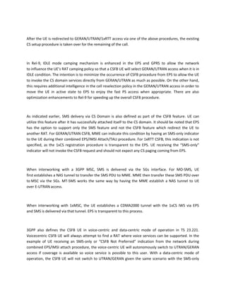 After the UE is redirected to GERAN/UTRAN/1xRTT access via one of the above procedures, the existing
CS setup procedure is taken over for the remaining of the call.
In Rel-9, IDLE mode camping mechanism is enhanced in the EPS and GPRS to allow the network
to influence the UE’s RAT camping policy so that a CSFB UE will select GERAN/UTRAN access when it is in
IDLE condition. The intention is to minimize the occurrence of CSFB procedure from EPS to allow the UE
to invoke the CS domain services directly from GERAN/UTRAN as much as possible. On the other hand,
this requires additional intelligence in the cell reselection policy in the GERAN/UTRAN access in order to
move the UE in active state to EPS to enjoy the fast PS access when appropriate. There are also
optimization enhancements to Rel-9 for speeding up the overall CSFB procedure.
As indicated earlier, SMS delivery via CS Domain is also defined as part of the CSFB feature. UE can
utilize this feature after it has successfully attached itself to the CS domain. It should be noted that EPS
has the option to support only the SMS feature and not the CSFB feature which redirect the UE to
another RAT. For GERAN/UTRAN CSFB, MME can indicate this condition by having an SMS-only indicator
to the UE during their combined EPS/IMSI Attach/TAU procedure. For 1xRTT CSFB, this indication is not
specified, as the 1xCS registration procedure is transparent to the EPS. UE receiving the “SMS-only”
indicator will not invoke the CSFB request and should not expect any CS paging coming from EPS.
When interworking with a 3GPP MSC, SMS is delivered via the SGs interface. For MO-SMS, UE
first establishes a NAS tunnel to transfer the SMS PDU to MME. MME then transfer these SMS PDU over
to MSC via the SGs. MT-SMS works the same way by having the MME establish a NAS tunnel to UE
over E-UTRAN access.
When interworking with 1xMSC, the UE establishes a CDMA2000 tunnel with the 1xCS IWS via EPS
and SMS is delivered via that tunnel. EPS is transparent to this process.
3GPP also defines the CSFB UE in voice-centric and data-centric mode of operation in TS 23.221.
Voicecentric CSFB UE will always attempt to find a RAT where voice services can be supported. In the
example of UE receiving an SMS-only or “CSFB Not Preferred” indication from the network during
combined EPS/IMSI attach procedure, the voice-centric UE will autonomously switch to UTRAN/GERAN
access if coverage is available so voice service is possible to this user. With a data-centric mode of
operation, the CSFB UE will not switch to UTRAN/GERAN given the same scenario with the SMS-only
 